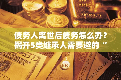 北京债务人离世后债务怎么办？揭开5类继承人需要避的“坑”