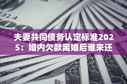北京夫妻共同债务认定标准2025:婚内欠款离婚后谁来还? 北京夫妻共同债务认定标准2025:婚内欠款离婚后谁来还?